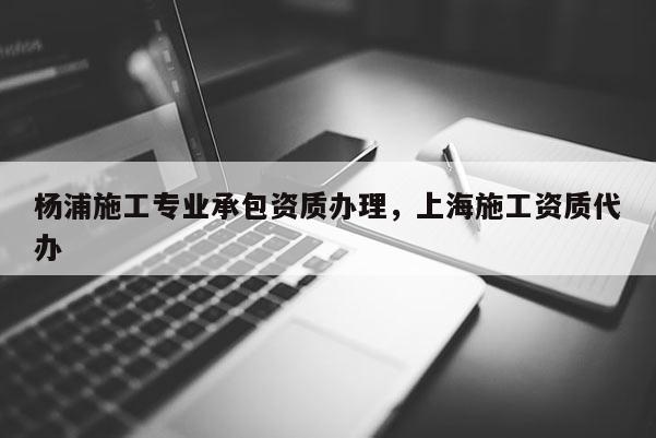 楊浦施工專業承包資質辦理，上海施工資質代辦