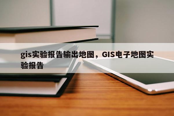 gis實(shí)驗(yàn)報(bào)告輸出地圖，GIS電子地圖實(shí)驗(yàn)報(bào)告