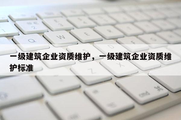 一級建筑企業資質維護，一級建筑企業資質維護標準