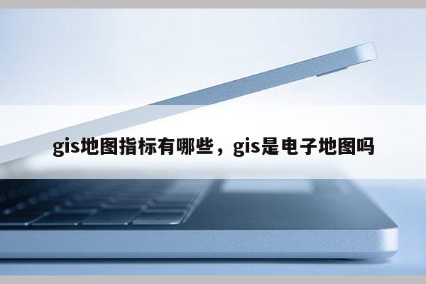 gis地圖指標(biāo)有哪些，gis是電子地圖嗎