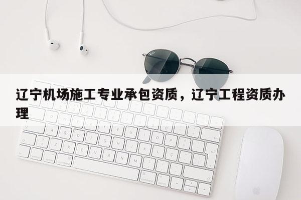 遼寧機場施工專業承包資質，遼寧工程資質辦理