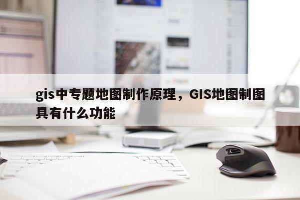 gis中專題地圖制作原理，GIS地圖制圖具有什么功能