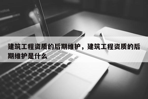 建筑工程資質的后期維護，建筑工程資質的后期維護是什么