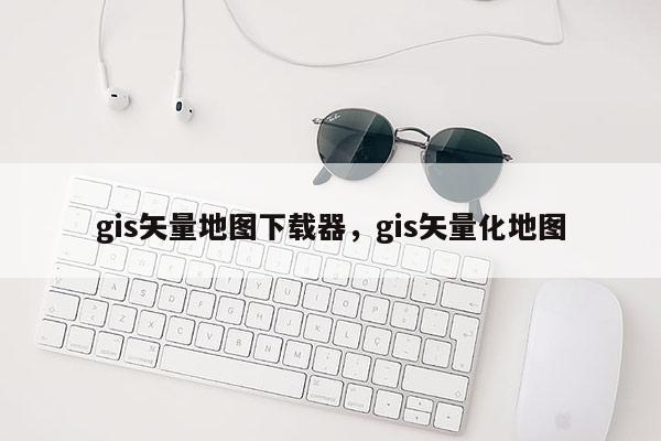 gis矢量地圖下載器，gis矢量化地圖