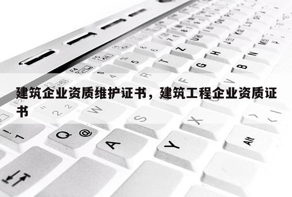 建筑企業(yè)資質(zhì)維護(hù)證書，建筑工程企業(yè)資質(zhì)證書