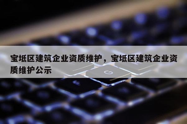 寶坻區建筑企業資質維護，寶坻區建筑企業資質維護公示