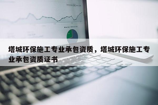 塔城環保施工專業承包資質，塔城環保施工專業承包資質證書