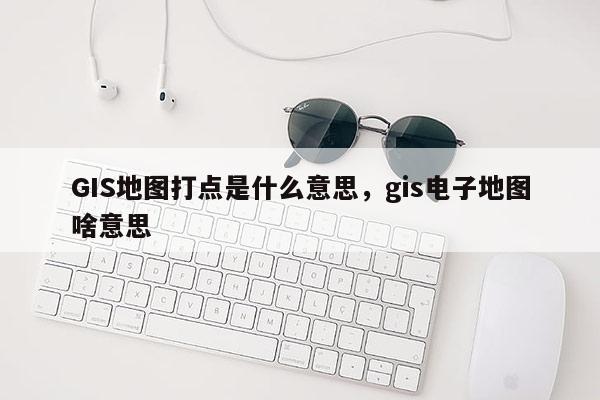 GIS地圖打點是什么意思，gis電子地圖啥意思