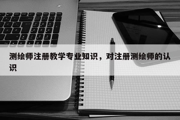 測繪師注冊教學專業(yè)知識，對注冊測繪師的認識