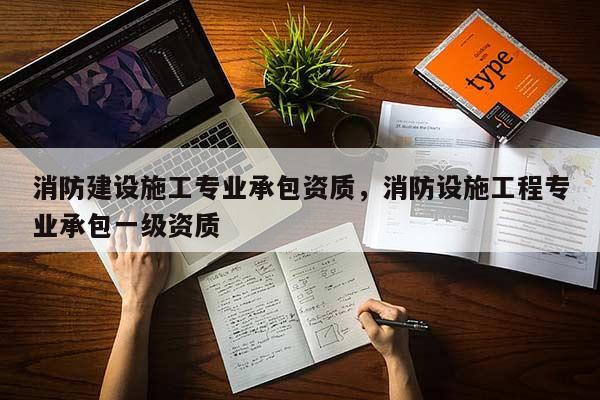 消防建設施工專業承包資質，消防設施工程專業承包一級資質