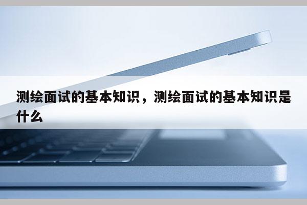 測繪面試的基本知識，測繪面試的基本知識是什么