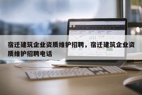 宿遷建筑企業資質維護招聘，宿遷建筑企業資質維護招聘電話