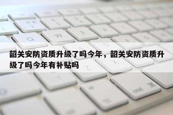 韶關安防資質升級了嗎今年，韶關安防資質升級了嗎今年有補貼嗎