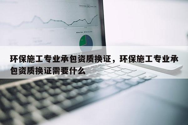 環保施工專業承包資質換證，環保施工專業承包資質換證需要什么