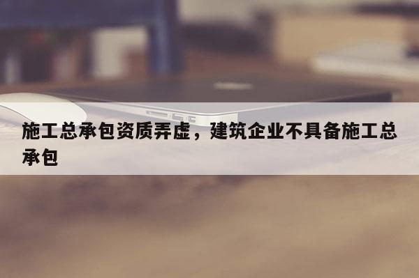 施工總承包資質(zhì)弄虛，建筑企業(yè)不具備施工總承包