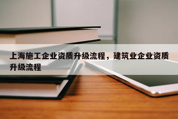 上海施工企業(yè)資質(zhì)升級流程，建筑業(yè)企業(yè)資質(zhì)升級流程