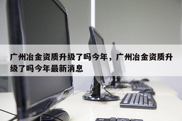 廣州冶金資質升級了嗎今年，廣州冶金資質升級了嗎今年最新消息