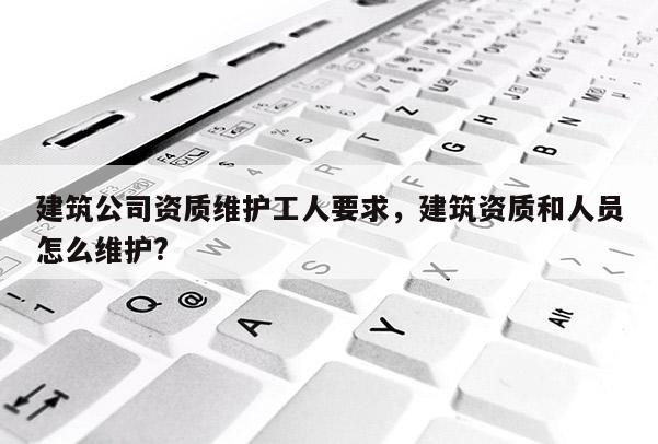 建筑公司資質維護工人要求，建筑資質和人員怎么維護?