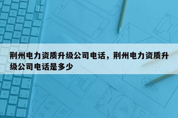 荊州電力資質(zhì)升級公司電話，荊州電力資質(zhì)升級公司電話是多少