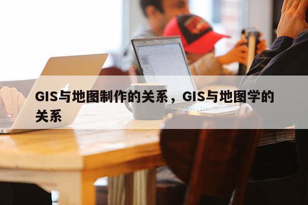 GIS與地圖制作的關系，GIS與地圖學的關系