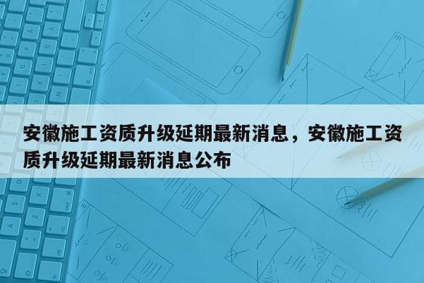 安徽施工資質升級延期最新消息，安徽施工資質升級延期最新消息公布