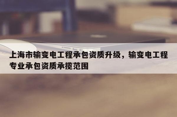 上海市輸變電工程承包資質升級，輸變電工程專業承包資質承攬范圍