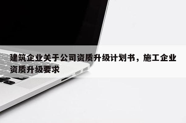 建筑企業關于公司資質升級計劃書，施工企業資質升級要求