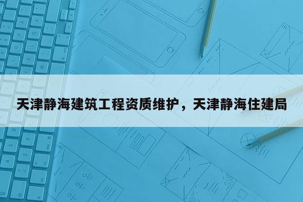 天津靜海建筑工程資質(zhì)維護(hù)，天津靜海住建局