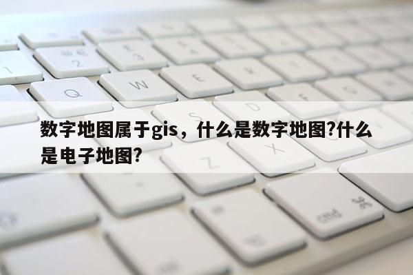 數字地圖屬于gis，什么是數字地圖?什么是電子地圖?