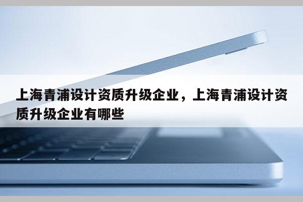 上海青浦設計資質升級企業，上海青浦設計資質升級企業有哪些