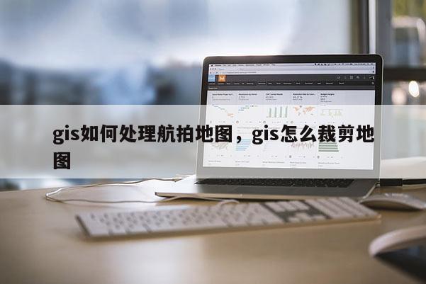 gis如何處理航拍地圖，gis怎么裁剪地圖