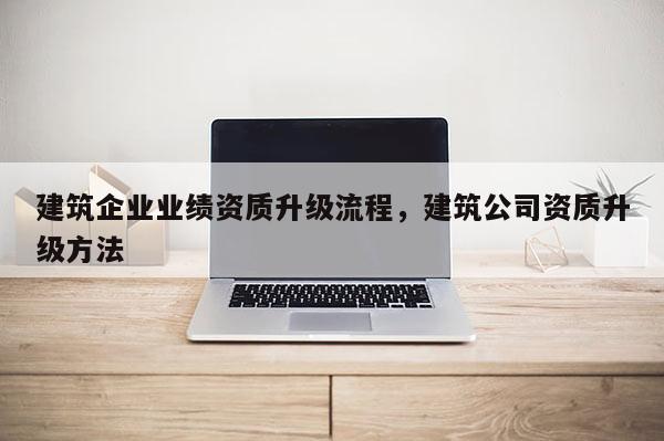 建筑企業(yè)業(yè)績(jī)資質(zhì)升級(jí)流程，建筑公司資質(zhì)升級(jí)方法