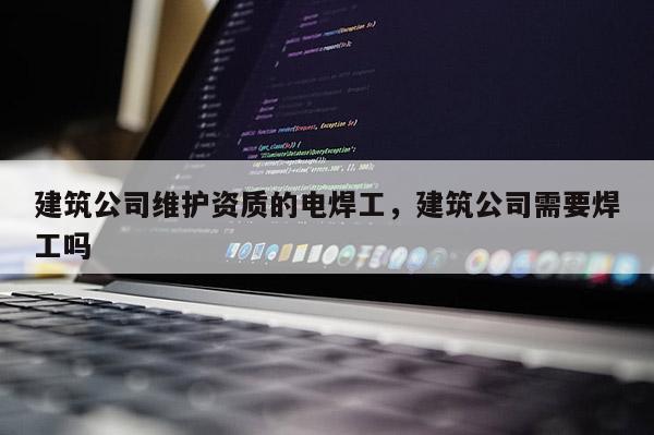 建筑公司維護資質的電焊工，建筑公司需要焊工嗎