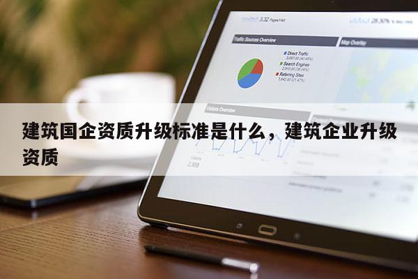 建筑國企資質升級標準是什么，建筑企業升級資質