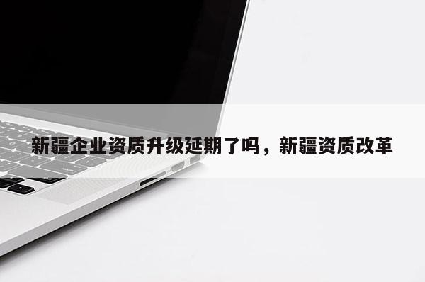 新疆企業(yè)資質(zhì)升級延期了嗎，新疆資質(zhì)改革