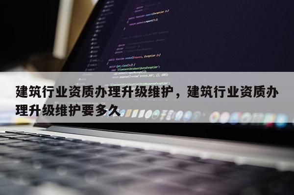 建筑行業資質辦理升級維護，建筑行業資質辦理升級維護要多久