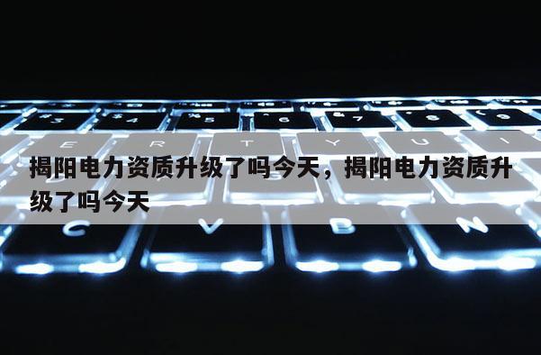 揭陽電力資質升級了嗎今天，揭陽電力資質升級了嗎今天