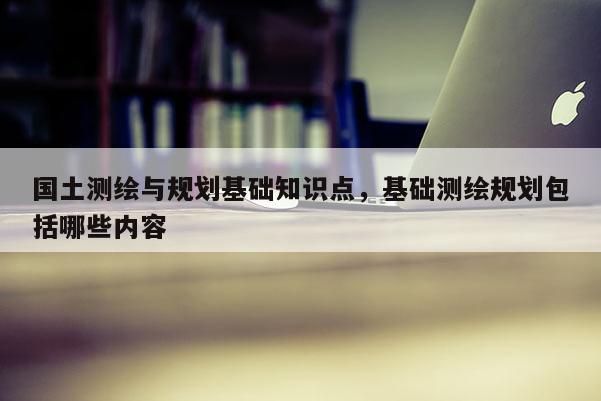 國土測繪與規劃基礎知識點，基礎測繪規劃包括哪些內容