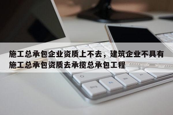 施工總承包企業資質上不去，建筑企業不具有施工總承包資質去承攬總承包工程