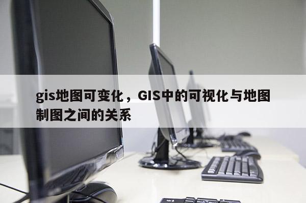 gis地圖可變化，GIS中的可視化與地圖制圖之間的關(guān)系