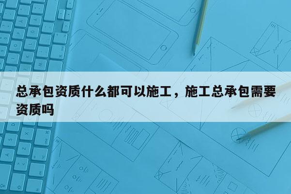 總承包資質什么都可以施工，施工總承包需要資質嗎