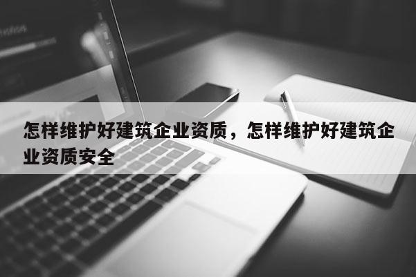 怎樣維護好建筑企業資質，怎樣維護好建筑企業資質安全