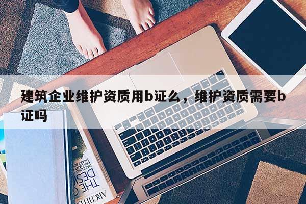 建筑企業維護資質用b證么，維護資質需要b證嗎