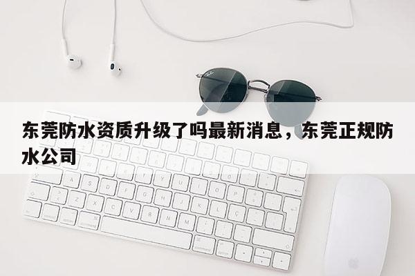 東莞防水資質升級了嗎最新消息，東莞正規防水公司