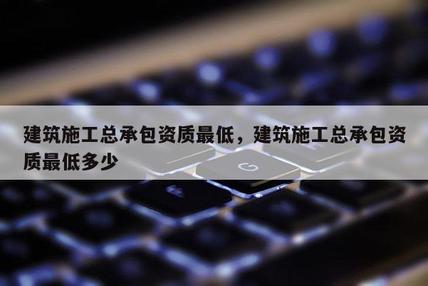 建筑施工總承包資質(zhì)最低，建筑施工總承包資質(zhì)最低多少