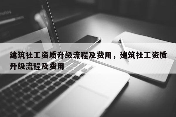 建筑社工資質(zhì)升級(jí)流程及費(fèi)用，建筑社工資質(zhì)升級(jí)流程及費(fèi)用