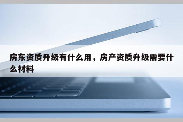 房東資質升級有什么用，房產資質升級需要什么材料