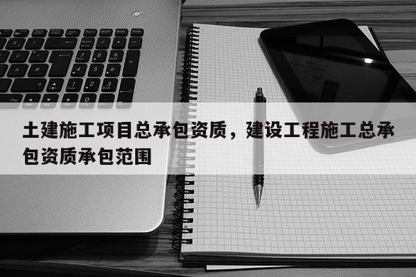 土建施工項目總承包資質，建設工程施工總承包資質承包范圍