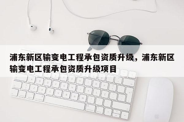 浦東新區輸變電工程承包資質升級，浦東新區輸變電工程承包資質升級項目