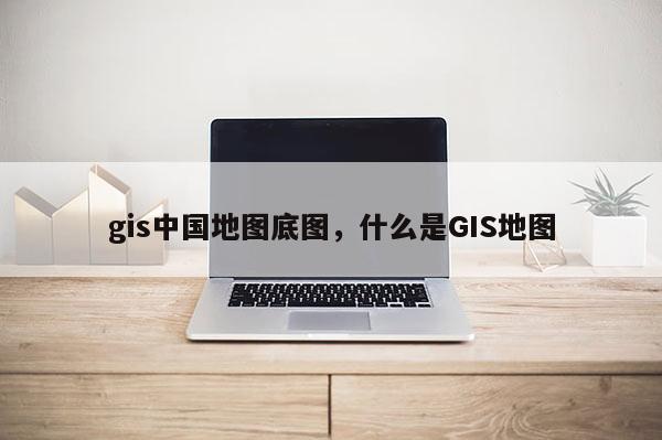 gis中國地圖底圖，什么是GIS地圖